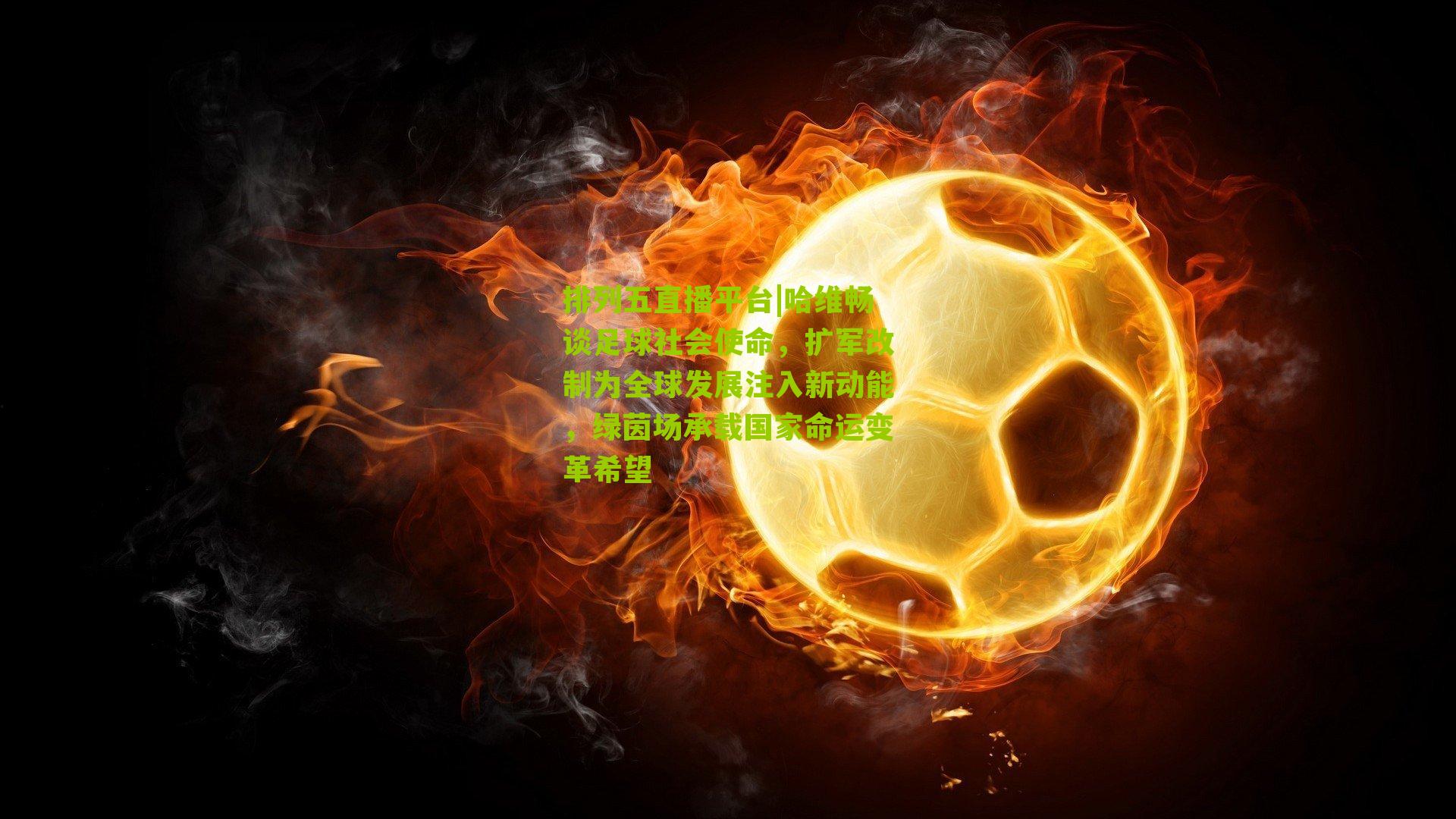 哈维畅谈足球社会使命,扩军改制为全球发展注入新动能,绿茵场承载国家命运变革希望