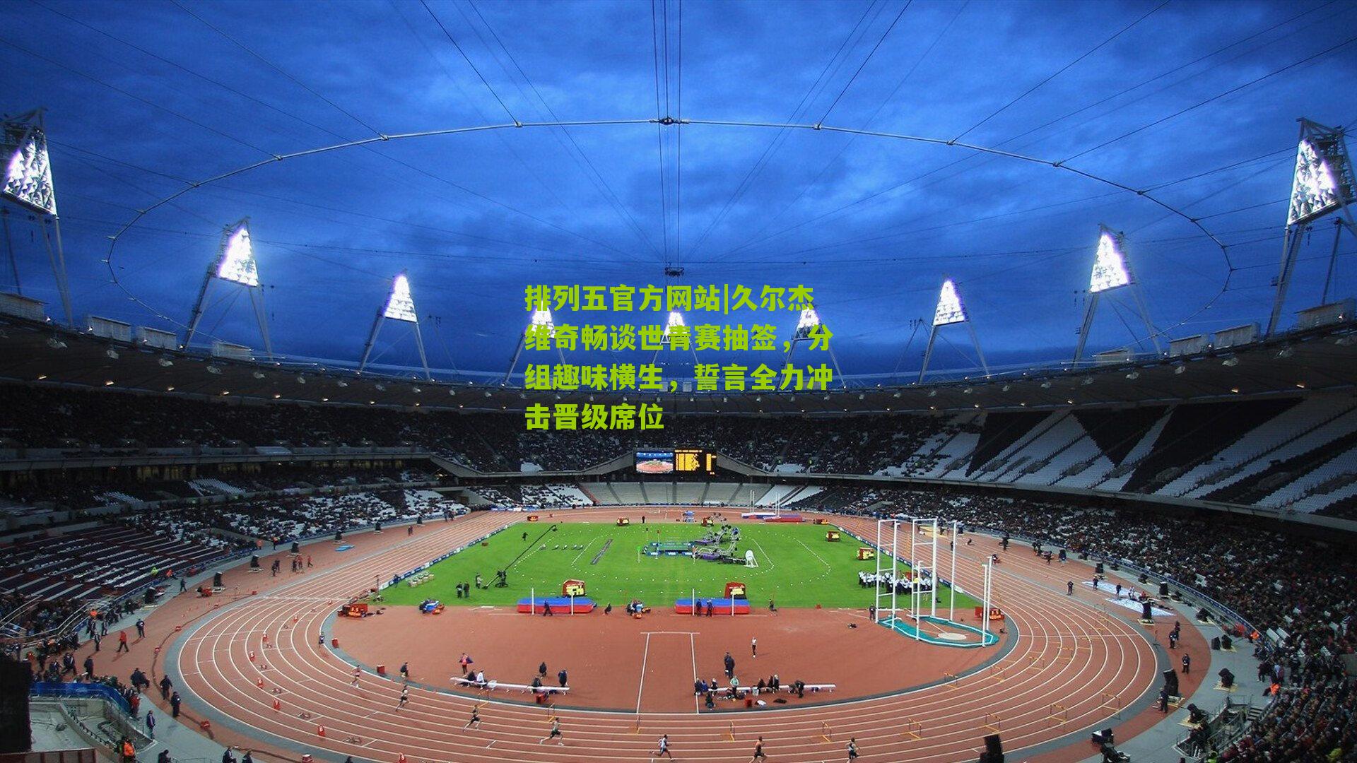 久尔杰维奇畅谈世青赛抽签,分组趣味横生,誓言全力冲击晋级席位